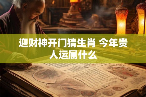 迎财神开门猜生肖 今年贵人运属什么
