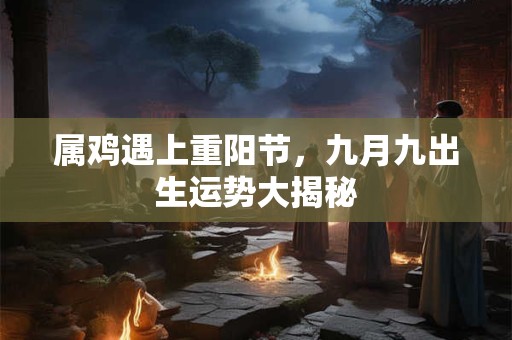 属鸡遇上重阳节，九月九出生运势大揭秘