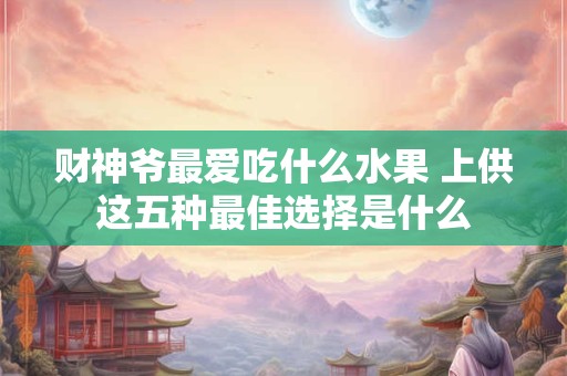 财神爷最爱吃什么水果 上供这五种最佳选择是什么