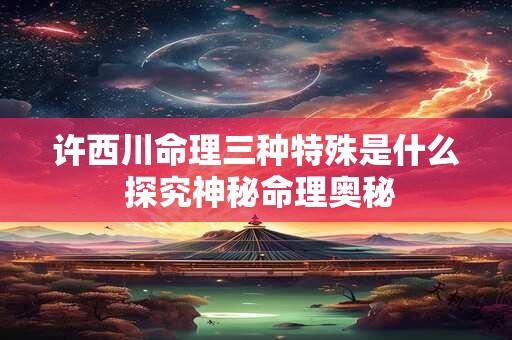 许西川命理三种特殊是什么 探究神秘命理奥秘
