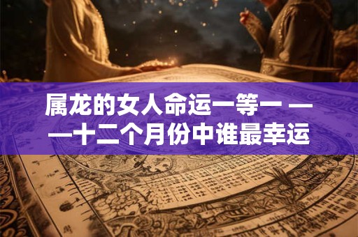 属龙的女人命运一等一 ——十二个月份中谁最幸运