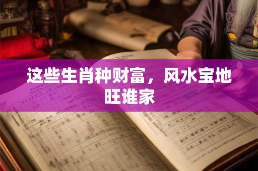 这些生肖种财富，风水宝地旺谁家