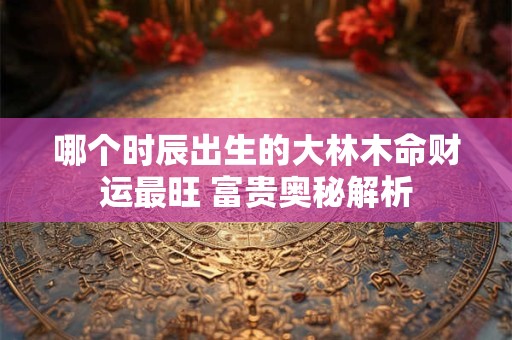 哪个时辰出生的大林木命财运最旺 富贵奥秘解析