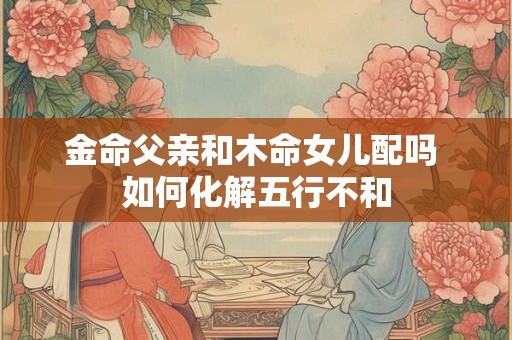 金命父亲和木命女儿配吗 如何化解五行不和