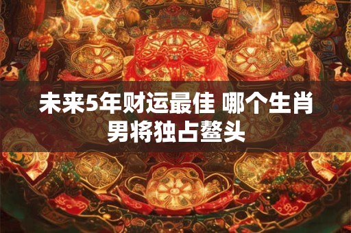 未来5年财运最佳 哪个生肖男将独占鳌头