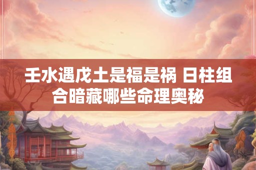 壬水遇戊土是福是祸 日柱组合暗藏哪些命理奥秘