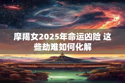 摩羯女2025年命运凶险 这些劫难如何化解