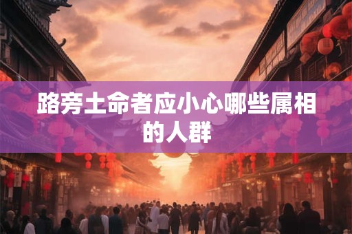 详细阅读:路旁土命者应小心哪些属相的人群 路旁土命者应小心哪些属相的人群