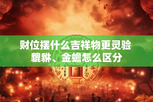 财位摆什么吉祥物更灵验 貔貅、金蟾怎么区分