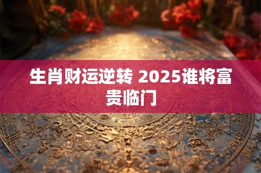 生肖财运逆转 2025谁将富贵临门