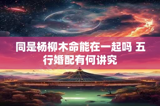 同是杨柳木命能在一起吗 五行婚配有何讲究