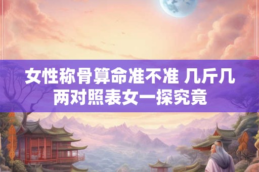 女性称骨算命准不准 几斤几两对照表女一探究竟