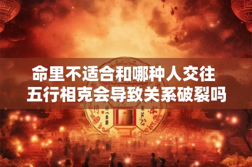 命里不适合和哪种人交往 五行相克会导致关系破裂吗