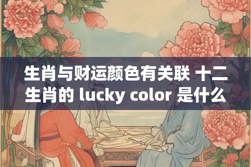 生肖与财运颜色有关联 十二生肖的 lucky color 是什么