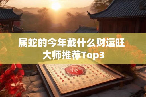 属蛇的今年戴什么财运旺 大师推荐Top3
