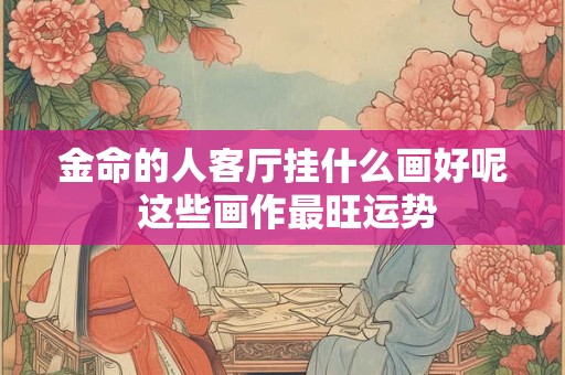 金命的人客厅挂什么画好呢 这些画作最旺运势