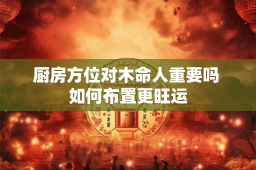 厨房方位对木命人重要吗 如何布置更旺运
