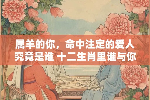 属羊的你，命中注定的爱人究竟是谁 十二生肖里谁与你最般配
