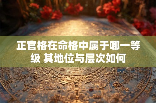 正官格在命格中属于哪一等级 其地位与层次如何