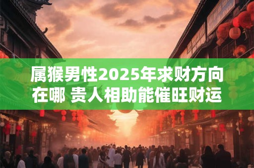 属猴男性2025年求财方向在哪 贵人相助能催旺财运吗