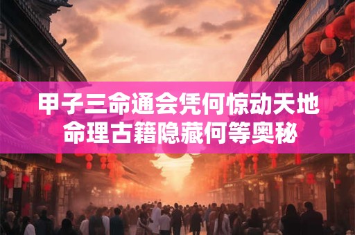 甲子三命通会凭何惊动天地 命理古籍隐藏何等奥秘