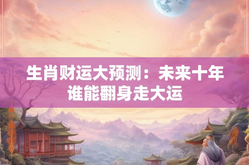 生肖财运大预测：未来十年谁能翻身走大运