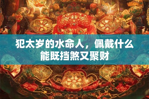 犯太岁的水命人，佩戴什么能既挡煞又聚财