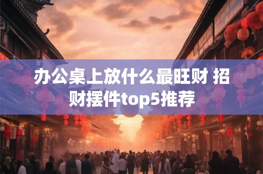 办公桌上放什么最旺财 招财摆件top5推荐