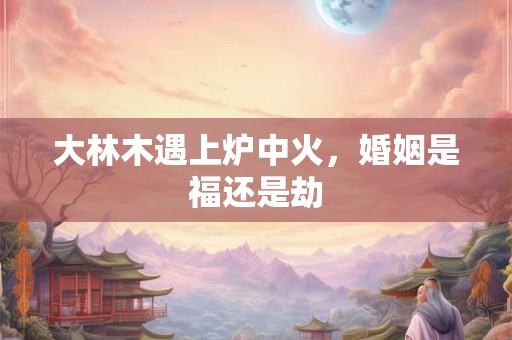 大林木遇上炉中火，婚姻是福还是劫