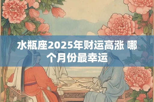 水瓶座2025年财运高涨 哪个月份最幸运