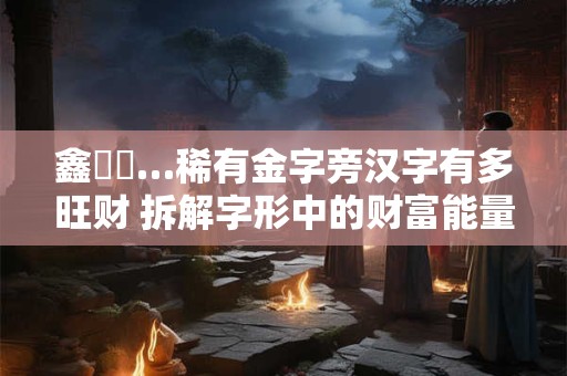 鑫鋆鏵…稀有金字旁汉字有多旺财 拆解字形中的财富能量