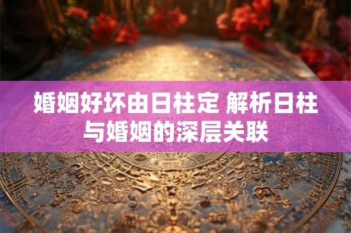 婚姻好坏由日柱定 解析日柱与婚姻的深层关联