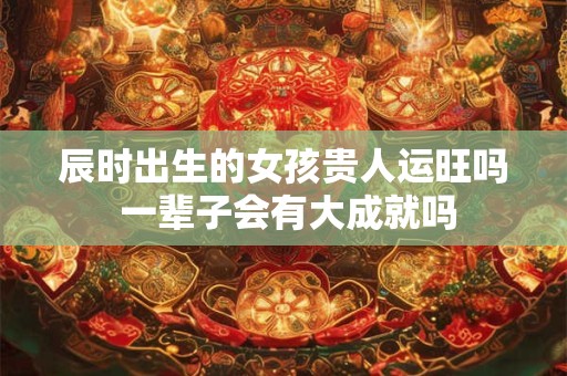 辰时出生的女孩贵人运旺吗 一辈子会有大成就吗