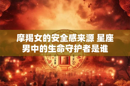 摩羯女的安全感来源 星座男中的生命守护者是谁