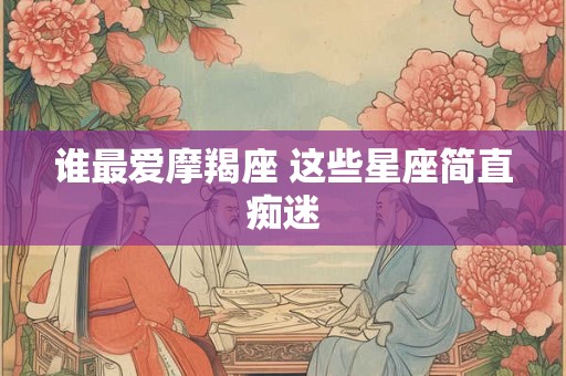 谁最爱摩羯座 这些星座简直痴迷