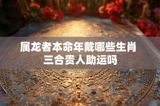 属龙者本命年戴哪些生肖 三合贵人助运吗
