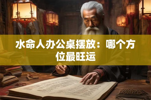 水命人办公桌摆放：哪个方位最旺运