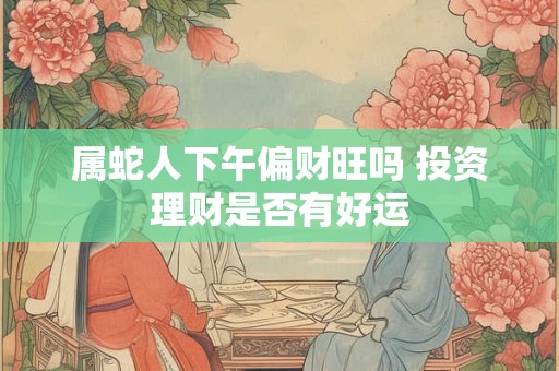 属蛇人下午偏财旺吗 投资理财是否有好运
