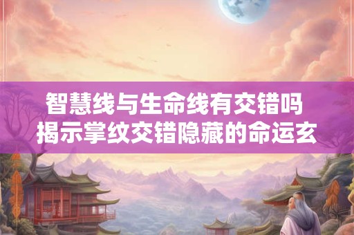 智慧线与生命线有交错吗 揭示掌纹交错隐藏的命运玄机