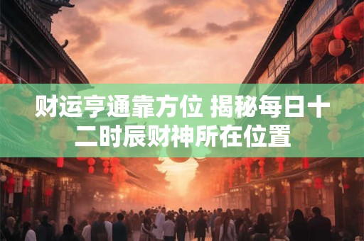 财运亨通靠方位 揭秘每日十二时辰财神所在位置