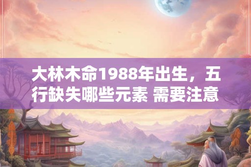大林木命1988年出生，五行缺失哪些元素 需要注意什么
