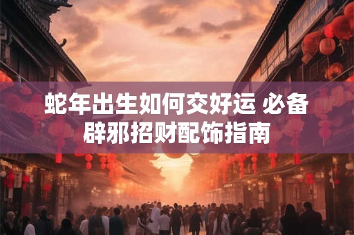 蛇年出生如何交好运 必备辟邪招财配饰指南