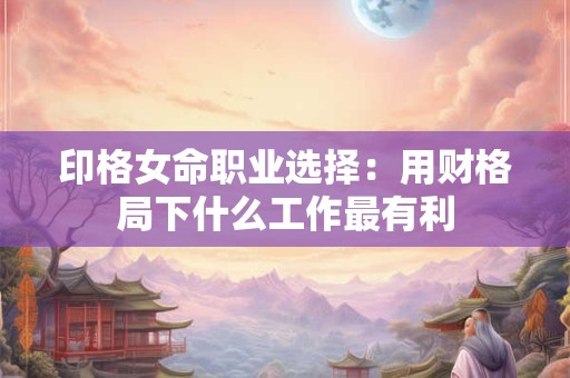 印格女命职业选择：用财格局下什么工作最有利