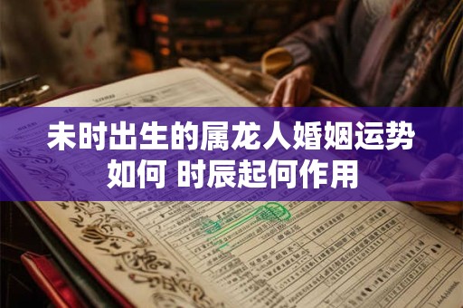 未时出生的属龙人婚姻运势如何 时辰起何作用
