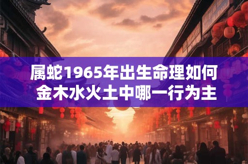 详细阅读:属蛇1965年出生命理如何 金木水火土中哪一行为主 属蛇1965年出生命理如何 金木水火土中哪一行为主