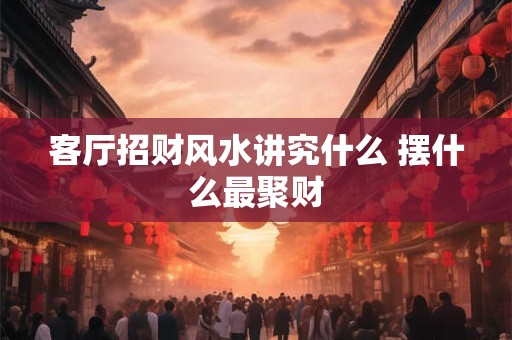 客厅招财风水讲究什么 摆什么最聚财