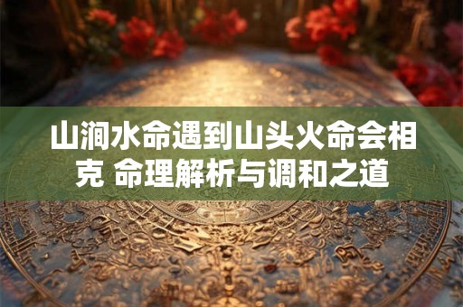 山涧水命遇到山头火命会相克 命理解析与调和之道