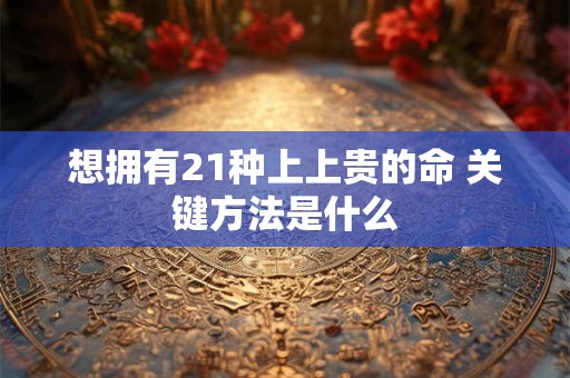 详细阅读:想拥有21种上上贵的命 关键方法是什么 想拥有21种上上贵的命 关键方法是什么