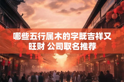 哪些五行属木的字既吉祥又旺财 公司取名推荐