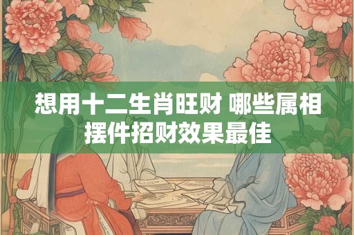 想用十二生肖旺财 哪些属相摆件招财效果最佳